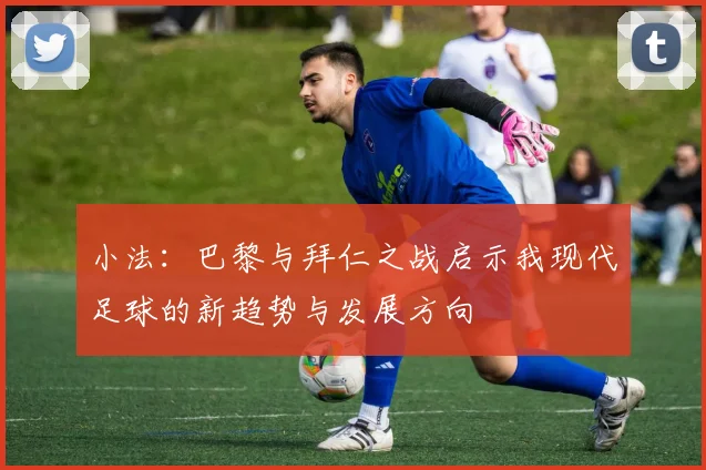 小法：巴黎与拜仁之战启示我现代足球的新趋势与发展方向