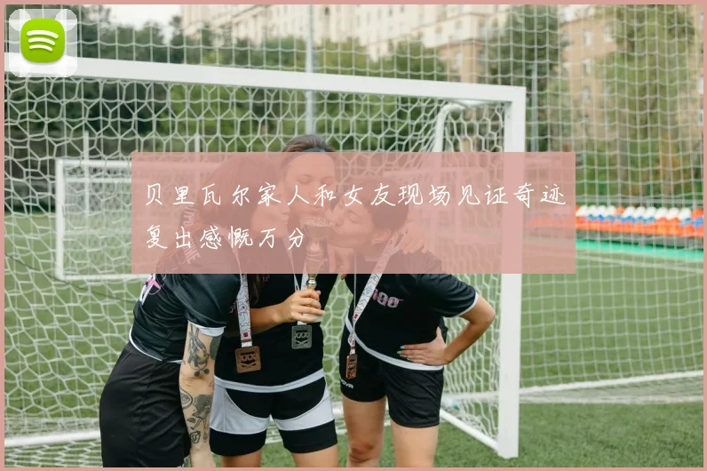 贝里瓦尔家人和女友现场见证奇迹复出感慨万分