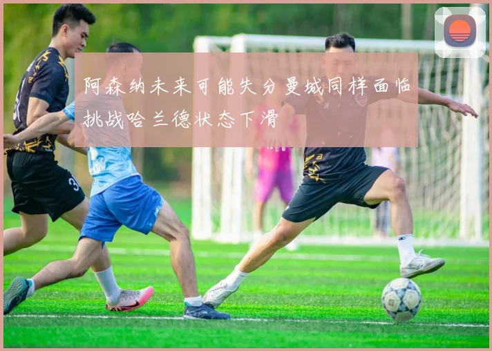阿森纳未来可能失分曼城同样面临挑战哈兰德状态下滑