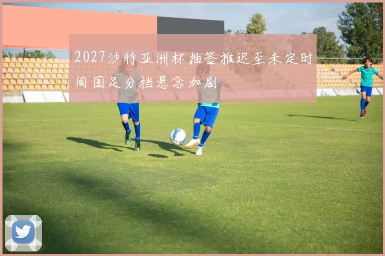 2027沙特亚洲杯抽签推迟至未定时间国足分档悬念加剧
