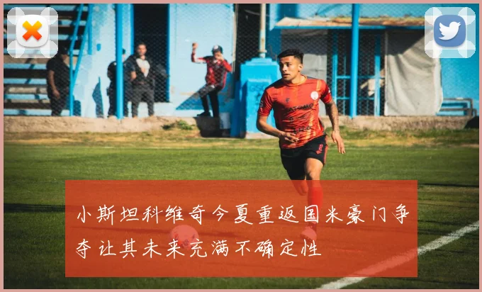 小斯坦科维奇今夏重返国米豪门争夺让其未来充满不确定性