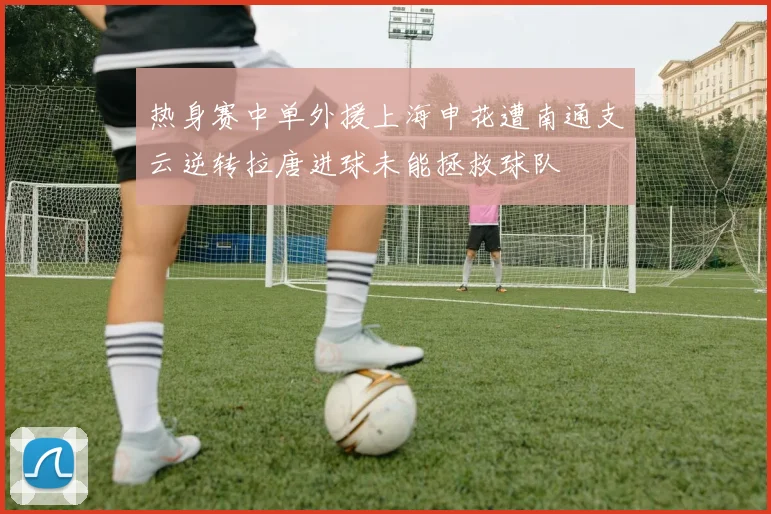 热身赛中单外援上海申花遭南通支云逆转拉唐进球未能拯救球队