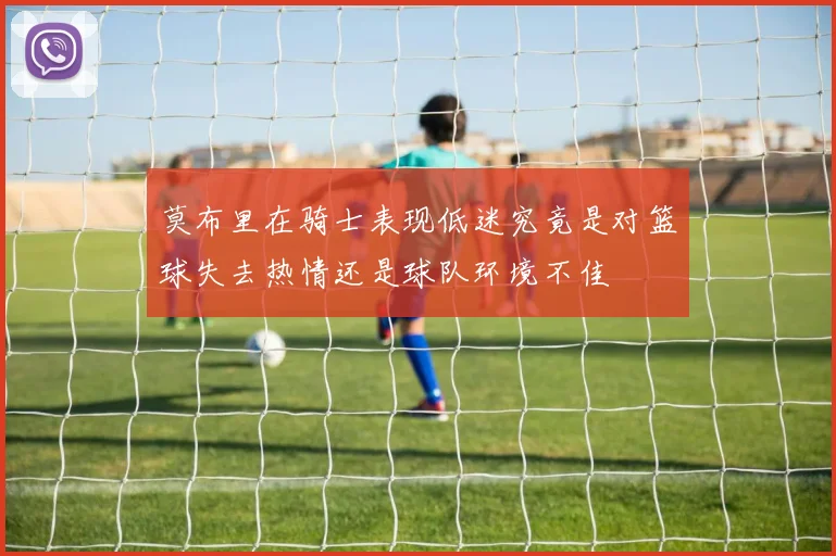 莫布里在骑士表现低迷究竟是对篮球失去热情还是球队环境不佳