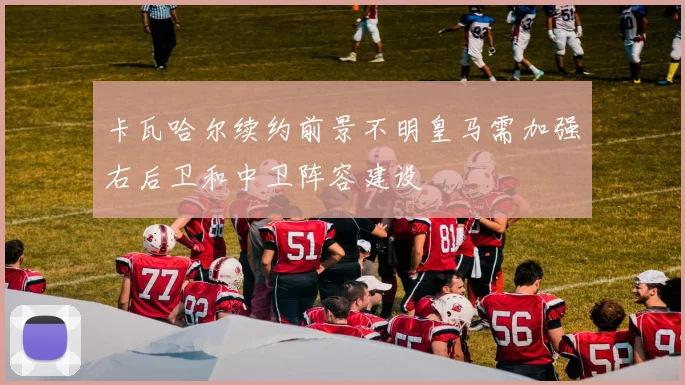 卡瓦哈尔续约前景不明皇马需加强右后卫和中卫阵容建设
