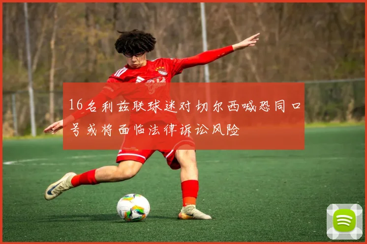 16名利兹联球迷对切尔西喊恐同口号或将面临法律诉讼风险