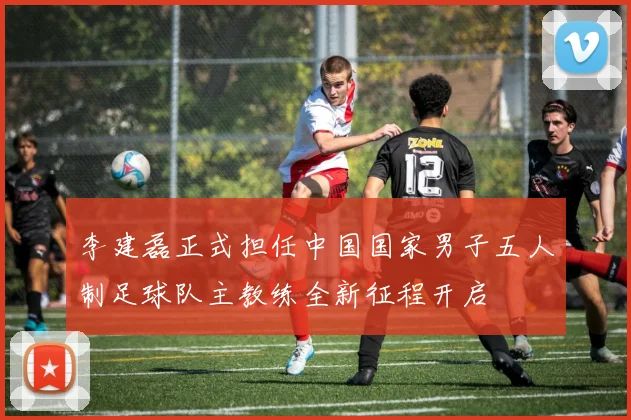 李建磊正式担任中国国家男子五人制足球队主教练全新征程开启
