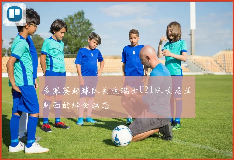多家英超球队关注瑞士U21队长尼亚科西的转会动态