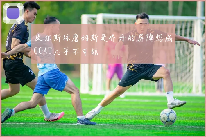 皮尔斯称詹姆斯是乔丹的屏障想成GOAT几乎不可能