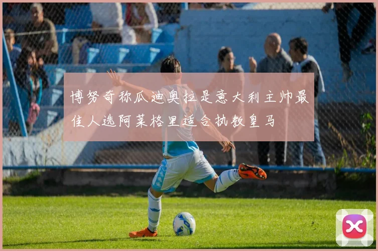 博努奇称瓜迪奥拉是意大利主帅最佳人选阿莱格里适合执教皇马
