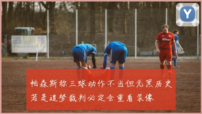 帕森斯称三球动作不当但无黑历史若是追梦裁判必定会重看录像
