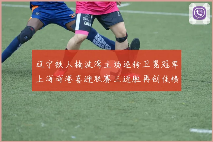 辽宁铁人楠波湾主场逆转卫冕冠军上海海港喜迎联赛三连胜再创佳绩