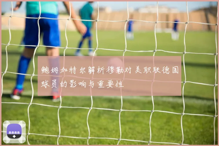 鲍姆加特尔解析穆勒对美职联德国球员的影响与重要性