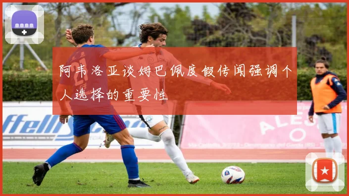阿韦洛亚谈姆巴佩度假传闻强调个人选择的重要性