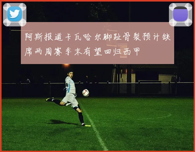 阿斯报道卡瓦哈尔脚趾骨裂预计缺席两周赛季末有望回归西甲