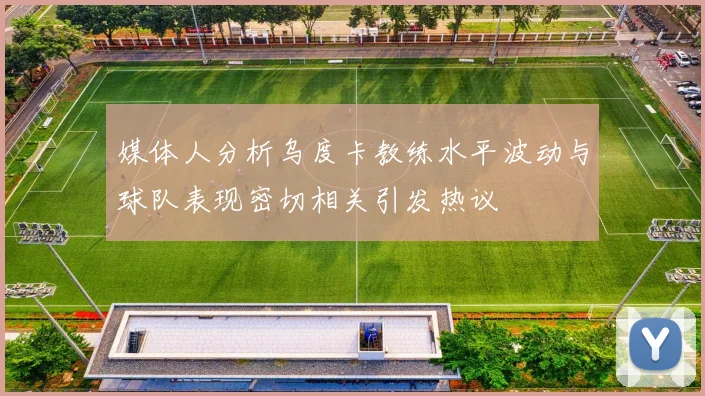 媒体人分析乌度卡教练水平波动与球队表现密切相关引发热议