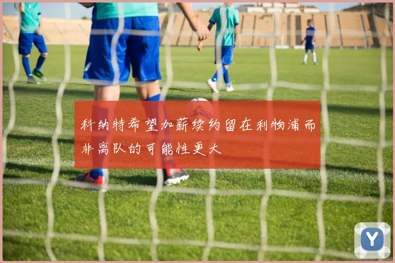 科纳特希望加薪续约留在利物浦而非离队的可能性更大