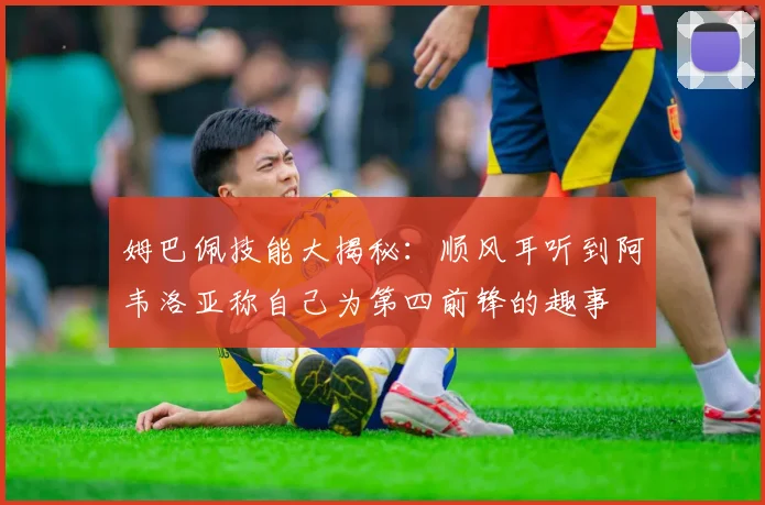姆巴佩技能大揭秘：顺风耳听到阿韦洛亚称自己为第四前锋的趣事